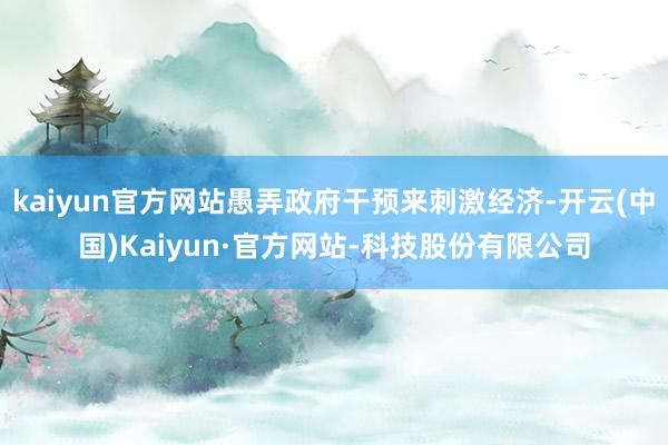 kaiyun官方网站愚弄政府干预来刺激经济-开云(中国)Kaiyun·官方网站-科技股份有限公司