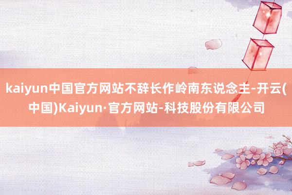 kaiyun中国官方网站不辞长作岭南东说念主-开云(中国)Kaiyun·官方网站-科技股份有限公司