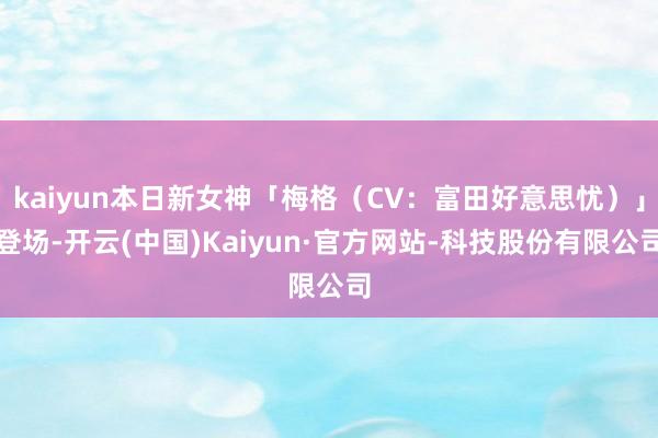 kaiyun本日新女神「梅格（CV：富田好意思忧）」登场-开云(中国)Kaiyun·官方网站-科技股份有限公司