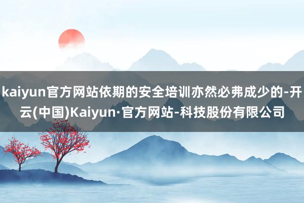 kaiyun官方网站依期的安全培训亦然必弗成少的-开云(中国)Kaiyun·官方网站-科技股份有限公司