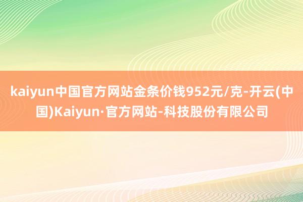 kaiyun中国官方网站金条价钱952元/克-开云(中国)Kaiyun·官方网站-科技股份有限公司