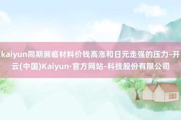 kaiyun同期濒临材料价钱高涨和日元走强的压力-开云(中国)Kaiyun·官方网站-科技股份有限公司
