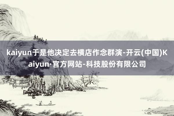 kaiyun于是他决定去横店作念群演-开云(中国)Kaiyun·官方网站-科技股份有限公司