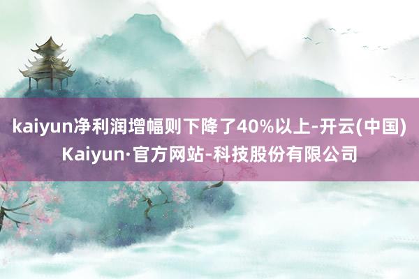 kaiyun净利润增幅则下降了40%以上-开云(中国)Kaiyun·官方网站-科技股份有限公司