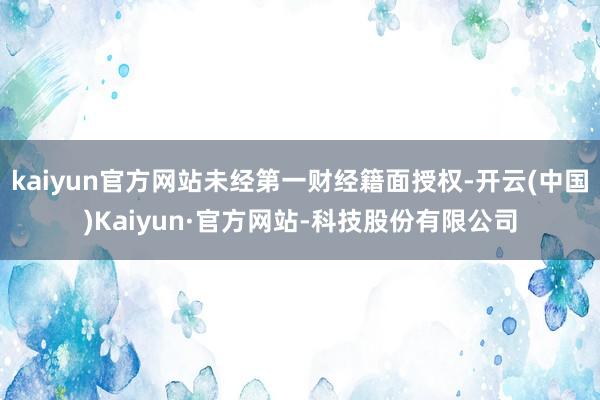 kaiyun官方网站未经第一财经籍面授权-开云(中国)Kaiyun·官方网站-科技股份有限公司