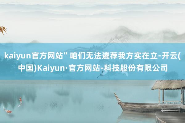 kaiyun官方网站”咱们无法遴荐我方实在立-开云(中国)Kaiyun·官方网站-科技股份有限公司