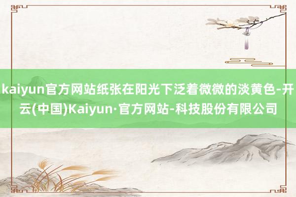 kaiyun官方网站纸张在阳光下泛着微微的淡黄色-开云(中国)Kaiyun·官方网站-科技股份有限公司