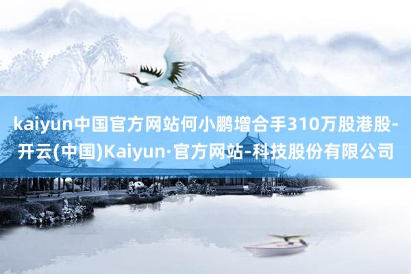 kaiyun中国官方网站何小鹏增合手310万股港股-开云(中国)Kaiyun·官方网站-科技股份有限公司