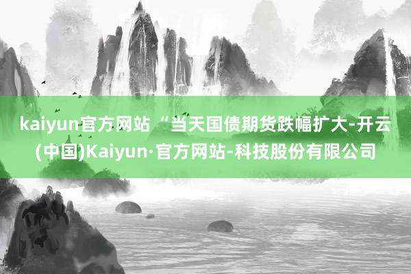 kaiyun官方网站 　　“当天国债期货跌幅扩大-开云(中国)Kaiyun·官方网站-科技股份有限公司