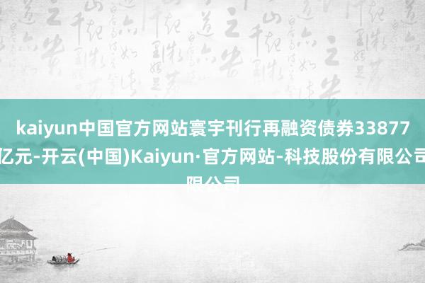 kaiyun中国官方网站寰宇刊行再融资债券33877亿元-开云(中国)Kaiyun·官方网站-科技股份有限公司