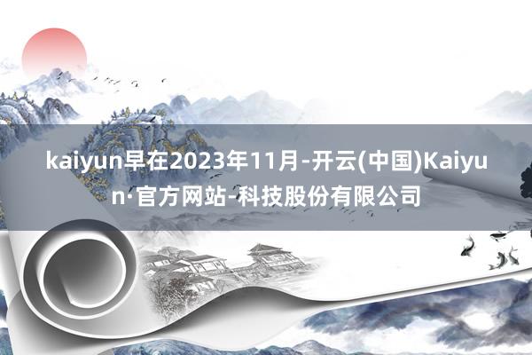 kaiyun早在2023年11月-开云(中国)Kaiyun·官方网站-科技股份有限公司