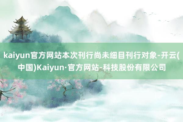 kaiyun官方网站本次刊行尚未细目刊行对象-开云(中国)Kaiyun·官方网站-科技股份有限公司