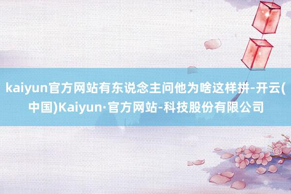 kaiyun官方网站有东说念主问他为啥这样拼-开云(中国)Kaiyun·官方网站-科技股份有限公司
