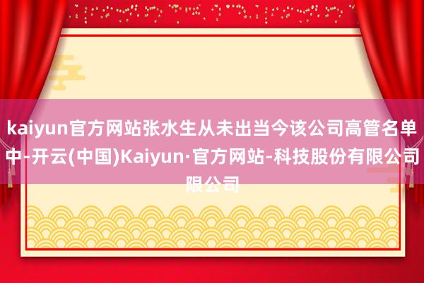 kaiyun官方网站张水生从未出当今该公司高管名单中-开云(中国)Kaiyun·官方网站-科技股份有限公司