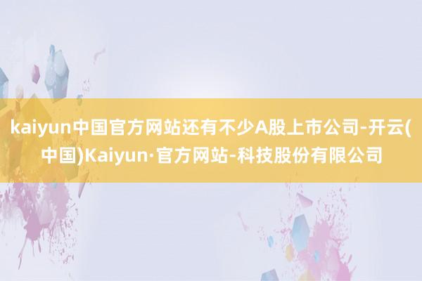 kaiyun中国官方网站还有不少A股上市公司-开云(中国)Kaiyun·官方网站-科技股份有限公司