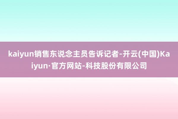 kaiyun销售东说念主员告诉记者-开云(中国)Kaiyun·官方网站-科技股份有限公司