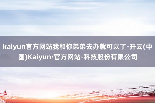 kaiyun官方网站我和你弟弟去办就可以了-开云(中国)Kaiyun·官方网站-科技股份有限公司