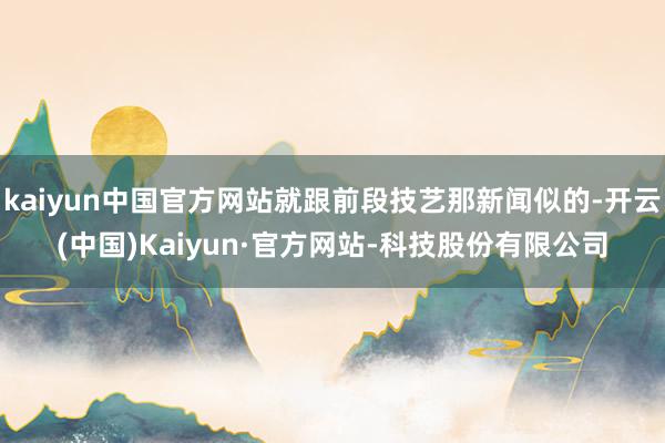 kaiyun中国官方网站就跟前段技艺那新闻似的-开云(中国)Kaiyun·官方网站-科技股份有限公司