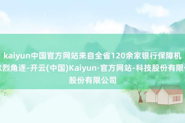 kaiyun中国官方网站来自全省120余家银行保障机构浓烈角逐-开云(中国)Kaiyun·官方网站-科技股份有限公司