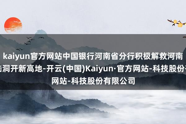 kaiyun官方网站中国银行河南省分行积极解救河南打造内陆洞开新高地-开云(中国)Kaiyun·官方网站-科技股份有限公司