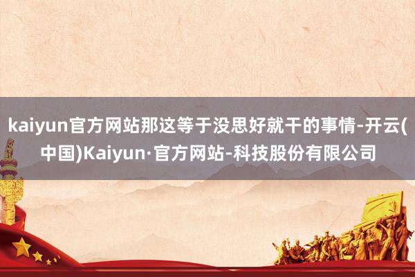 kaiyun官方网站那这等于没思好就干的事情-开云(中国)Kaiyun·官方网站-科技股份有限公司