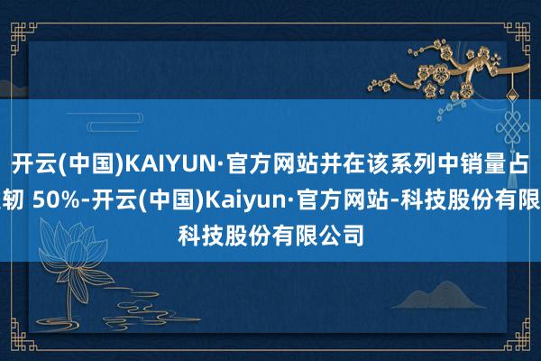开云(中国)KAIYUN·官方网站并在该系列中销量占比发轫 50%-开云(中国)Kaiyun·官方网站-科技股份有限公司