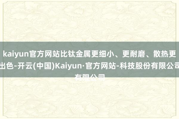 kaiyun官方网站比钛金属更细小、更耐磨、散热更出色-开云(中国)Kaiyun·官方网站-科技股份有限公司