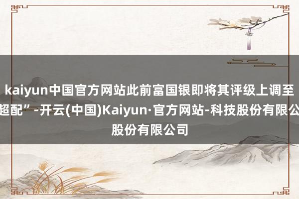 kaiyun中国官方网站此前富国银即将其评级上调至“超配”-开云(中国)Kaiyun·官方网站-科技股份有限公司