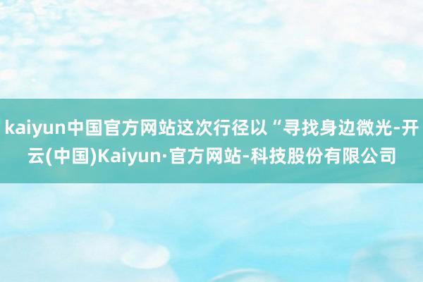 kaiyun中国官方网站这次行径以“寻找身边微光-开云(中国)Kaiyun·官方网站-科技股份有限公司