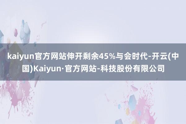 kaiyun官方网站伸开剩余45%与会时代-开云(中国)Kaiyun·官方网站-科技股份有限公司