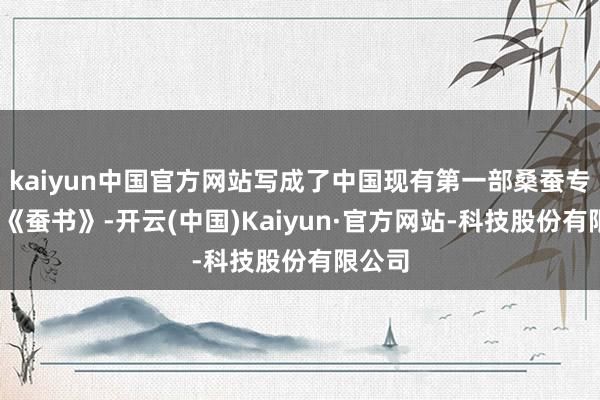 kaiyun中国官方网站写成了中国现有第一部桑蚕专著——《蚕书》-开云(中国)Kaiyun·官方网站-科技股份有限公司