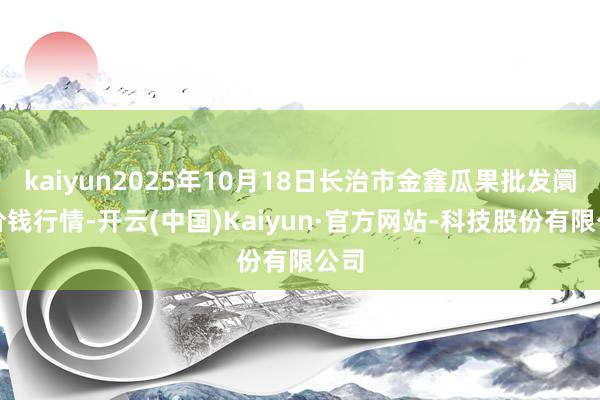 kaiyun2025年10月18日长治市金鑫瓜果批发阛阓价钱行情-开云(中国)Kaiyun·官方网站-科技股份有限公司