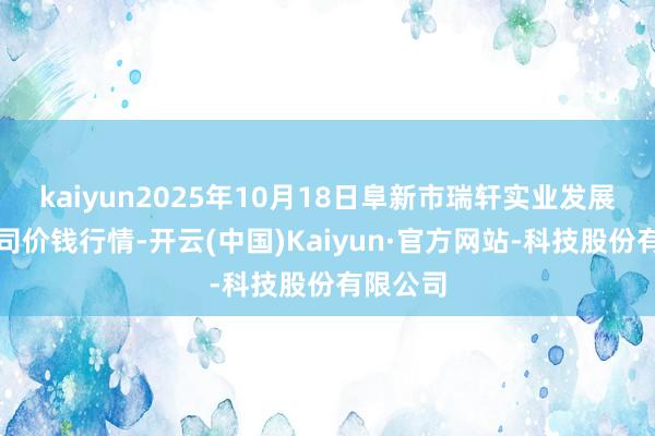 kaiyun2025年10月18日阜新市瑞轩实业发展有限公司价钱行情-开云(中国)Kaiyun·官方网站-科技股份有限公司