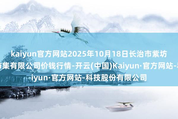 kaiyun官方网站2025年10月18日长治市紫坊农居品抽象交游市集有限公司价钱行情-开云(中国)Kaiyun·官方网站-科技股份有限公司