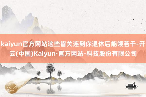 kaiyun官方网站这些皆关连到你退休后能领若干-开云(中国)Kaiyun·官方网站-科技股份有限公司