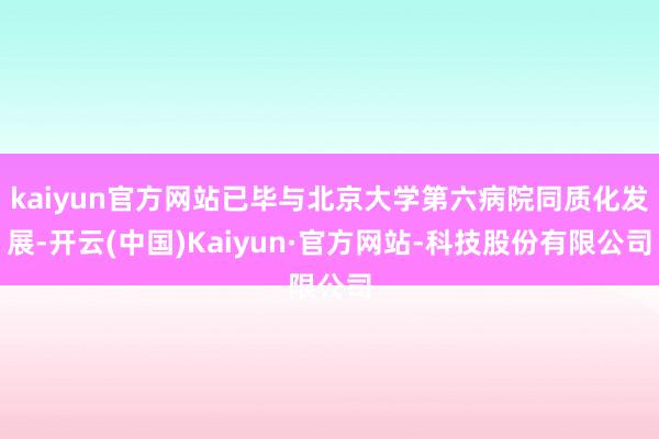 kaiyun官方网站已毕与北京大学第六病院同质化发展-开云(中国)Kaiyun·官方网站-科技股份有限公司