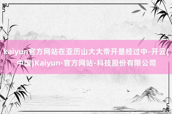 kaiyun官方网站在亚历山大大帝开垦经过中-开云(中国)Kaiyun·官方网站-科技股份有限公司
