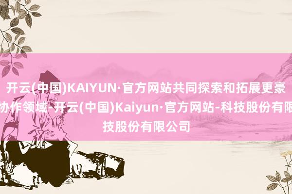 开云(中国)KAIYUN·官方网站共同探索和拓展更豪放的协作领域-开云(中国)Kaiyun·官方网站-科技股份有限公司