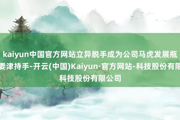 kaiyun中国官方网站立异脱手成为公司马虎发展瓶颈的要津持手-开云(中国)Kaiyun·官方网站-科技股份有限公司