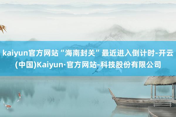 kaiyun官方网站“海南封关”最近进入倒计时-开云(中国)Kaiyun·官方网站-科技股份有限公司