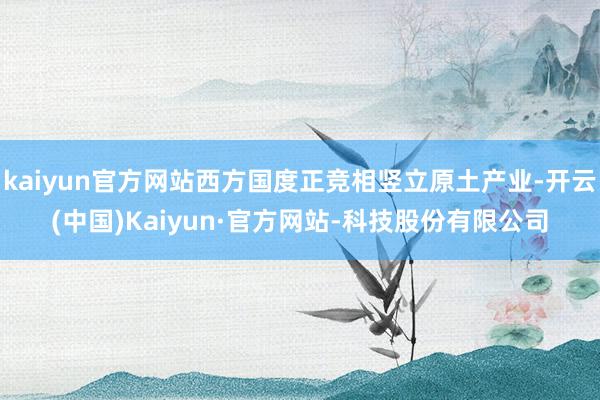 kaiyun官方网站西方国度正竞相竖立原土产业-开云(中国)Kaiyun·官方网站-科技股份有限公司