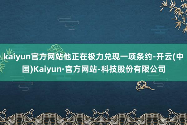 kaiyun官方网站他正在极力兑现一项条约-开云(中国)Kaiyun·官方网站-科技股份有限公司