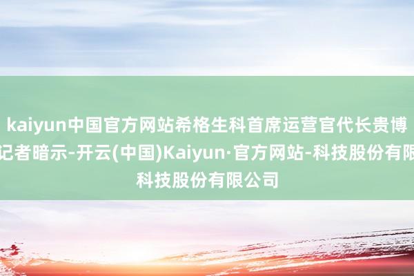 kaiyun中国官方网站希格生科首席运营官代长贵博士向记者暗示-开云(中国)Kaiyun·官方网站-科技股份有限公司