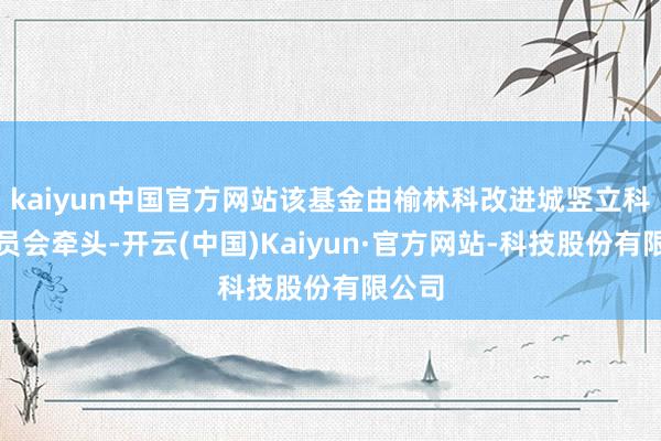 kaiyun中国官方网站该基金由榆林科改进城竖立科罚委员会牵头-开云(中国)Kaiyun·官方网站-科技股份有限公司