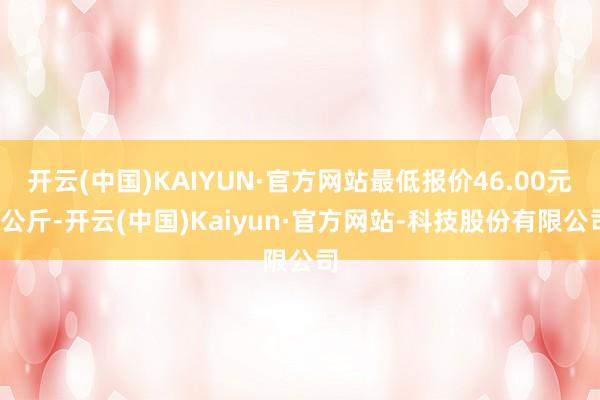 开云(中国)KAIYUN·官方网站最低报价46.00元/公斤-开云(中国)Kaiyun·官方网站-科技股份有限公司