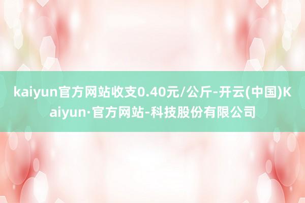 kaiyun官方网站收支0.40元/公斤-开云(中国)Kaiyun·官方网站-科技股份有限公司