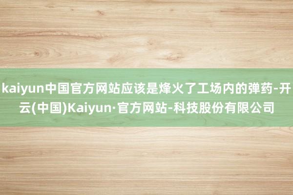 kaiyun中国官方网站应该是烽火了工场内的弹药-开云(中国)Kaiyun·官方网站-科技股份有限公司