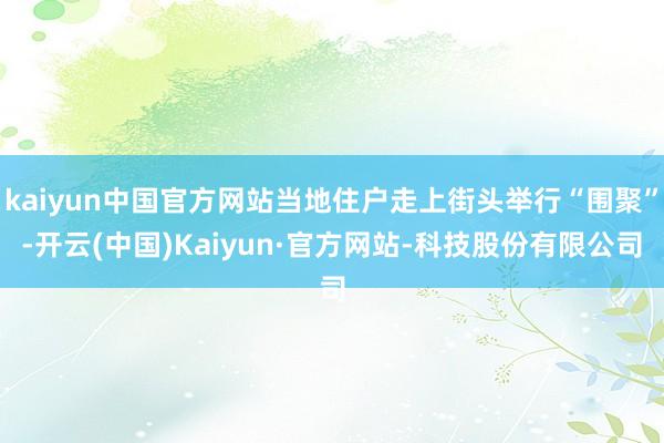 kaiyun中国官方网站当地住户走上街头举行“围聚”-开云(中国)Kaiyun·官方网站-科技股份有限公司