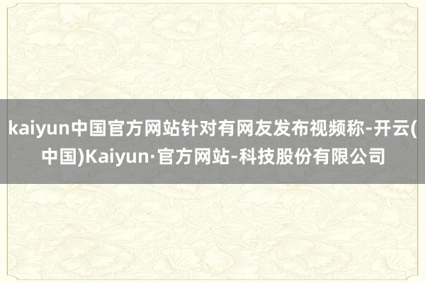 kaiyun中国官方网站针对有网友发布视频称-开云(中国)Kaiyun·官方网站-科技股份有限公司