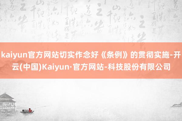 kaiyun官方网站切实作念好《条例》的贯彻实施-开云(中国)Kaiyun·官方网站-科技股份有限公司